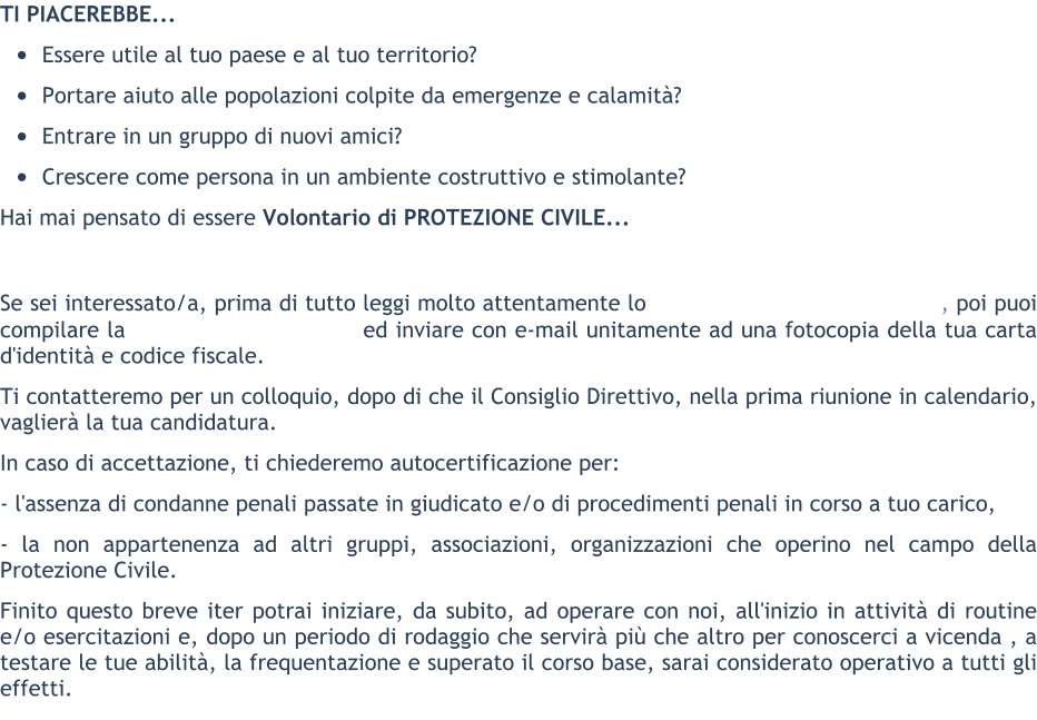 TI PIACEREBBE... 	Essere utile al tuo paese e al tuo territorio? 	Portare aiuto alle popolazioni colpite da emergenze e calamit? 	Entrare in un gruppo di nuovi amici? 	Crescere come persona in un ambiente costruttivo e stimolante? Hai mai pensato di essere Volontario di PROTEZIONE CIVILE...   Se sei interessato/a, prima di tutto leggi molto attentamente lo                                     , poi puoi compilare la                              ed inviare con e-mail unitamente ad una fotocopia della tua carta d'identit e codice fiscale. Ti contatteremo per un colloquio, dopo di che il Consiglio Direttivo, nella prima riunione in calendario, vaglier la tua candidatura. In caso di accettazione, ti chiederemo autocertificazione per: - l'assenza di condanne penali passate in giudicato e/o di procedimenti penali in corso a tuo carico, - la non appartenenza ad altri gruppi, associazioni, organizzazioni che operino nel campo della Protezione Civile. Finito questo breve iter potrai iniziare, da subito, ad operare con noi, all'inizio in attivit di routine e/o esercitazioni e, dopo un periodo di rodaggio che servir pi che altro per conoscerci a vicenda , a testare le tue abilit, la frequentazione e superato il corso base, sarai considerato operativo a tutti gli effetti.